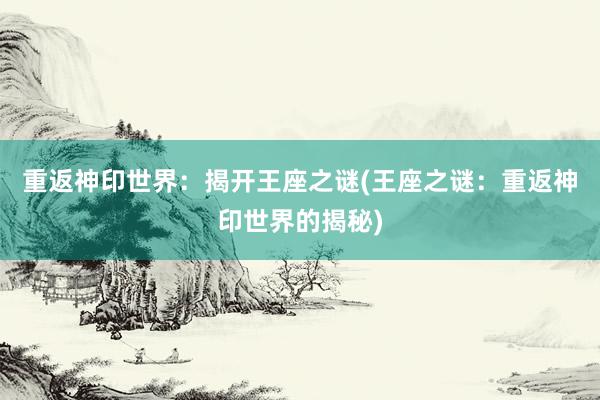 重返神印世界：揭开王座之谜(王座之谜：重返神印世界的揭秘)